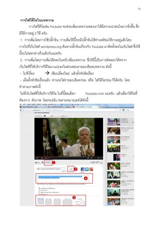71

 การใส่วีดีโอในบทความ
         การใส่วีดีโอเช่น Youtube จะช่วยเพิ่มบทความของเราให้มีความน่าสนใจมากยิ่งขึ้น ซึ่ง
มีวิธีการอยู่ 2 วิธี ครับ
 1. การเพิ่มโดยการใช้ปลั๊กอิน การเพิ่มวิธีนี้จะมีปลั๊กอินให้ท่านพร้อมใช้งานอยู่แล้วโดย
การไปที่เว็บไซต์ wordpress.org ค้นหาปลั๊กอินเกี่ยวกับ Youtube มาติดตั้งลงในเว็บไซต์ ซึ่งวิธี
นี้จะไม่ขอกล่าวถึงแล้วกันนะครับ
 2. การเพิ่มโดยการเพิ่มโค้ดลงในหน้าเพิ่มบทความ ซึ่งวิธีนี้เป็นการคัดลอกโค้ดจาก
เว็บไซต์ที่ให้บริการวีดีโอมาแปะลงในส่วนของรายละเอียดบทความ ดังนี้
 - ไปที่เรื่อง           เขียนเรื่องใหม่ แล้วตั้งหัวข้อเรื่อง
 - เมื่อตั้งหัวข้อเรื่องแล้ว ท่านจะใส่รายละเอียดก่อน หรือ ใส่วีดีโอก่อน ก็ได้ครับ โดย
ทาตามภาพดังนี้
 ไปที่เว็บไซต์ที่ให้บริการวีดีโอ ในที่นี้ขอเลือก      Youtube.com นะครับ แล้วเลือกวีดีโอที่
ต้องการ ดังภาพ โดยจะอธิบายตามหมายเลขได้ดังนี้
 