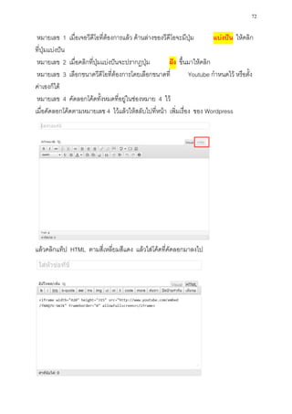 72

 หมายเลข 1 เมื่อเจอวีดีโอที่ต้องการแล้ว ด้านล่างของวีดีโอจะมีปุ่ม       แบ่งปัน ให้คลิก
ที่ปุ่มแบ่งปัน
 หมายเลข 2 เมื่อคลิกที่ปุ่มแบ่งปันจะปรากฏปุ่ม         ฝัง ขึ้นมาให้คลิก
 หมายเลข 3 เลือกขนาดวีดีโอที่ต้องการโดยเลือกขนาดที่           Youtube กาหนดไว้ หรือตั้ง
ค่าเองก็ได้
 หมายเลข 4 คัดลอกโค้ดทั้งหมดที่อยู่ในช่องหมาย 4 ไว้
เมื่อคัดลอกโค้ดตามหมายเลข 4 ไว้แล้วให้สลับไปที่หน้า เพิ่มเรื่อง ของ Wordpress




แล้วคลิกแท็ป HTML ตามสี่เหลี่ยมสีแดง แล้วใส่โค้ดที่คัดลอกมาลงไป
 