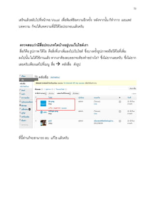 73

เสร็จแล้วสลับไปที่หน้าจอ Visual เพื่อพิมพ์ข้อความอีกครั้ง หลังจากนั้น ก็ทาการ เผยแพร่
บทความ ก็จะได้บทความที่มีวีดีโอประกอบแล้วครับ


 ตรวจสอบว่ามีสื่อประเภทใดบ้างอยู่บนเว็บไซต์เรา
 สื่อก็คือ รูปภาพ วีดีโอ คือสิ่งที่เราเพิ่มลงไปเว็บไซต์ ซึ่งบางครั้งรูปภาพหรือวีดีโอที่เพิ่ม
ลงไปนั้น ไม่ได้ใช้งานแล้ว หากเราต้องลบออกจะต้องทาอย่างไร? ซึ่งไม่ยากเลยครับ ซึ่งไม่ยาก
เลยครับเพียงแต่ไปที่เมนู สื่อ  คลังสื่อ ดังรูป




ที่นี้ท่านก็จะสามารถ ลบ แก้ไข แล้วครับ
 