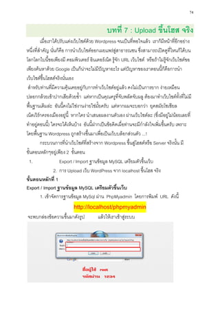 74


                                            บทที่ 7 : Upload ขึ้นโฮส จริง
         เมื่อเราได้ปรับแต่งเว็บไซต์ด้วย Wordpress จนเป็นที่พอใจแล้ว เราก็มีหน้าที่อีกอย่าง
หนึ่งที่สาคัญ นั่นก็คือ การนาเว็บไซต์ออกเผยแพร่สู่สาธารณชน ซึ่งสามารถเปิดดูที่ไหนก็ได้บน
โลกโลกใบนี้ขอเพียงมี คอมพิวเตอร์ อินเตอร์เน็ต รู้จัก URL เว็บไซต์ หรือถ้าไม่รู้จักเว็บไซต์ขอ
เพียงค้นหาด้วย Google เป็นก็น่าจะไม่มีปัญหาอะไร แต่ปัญหาของเราตอนนี้ก็คือการนา
เว็บไซต์ขึ้นโฮสต์จริงนั่นเอง
 สาหรับท่านที่มีความคุ้นเคยอยู่กับการทาเว็บไซต์อยู่แล้ว คงไม่เป็นการยาก ง่ายเหมือน
ปลอกกล้วยเข้าปากเสียด้วยซ้า แต่หากเป็นคุณครูที่จับพลัดจับผลู ต้องมาทาเว็บไซต์ทั้งที่ไม่มี
พื้นฐานเดิมล่ะ อันนี้คงไม่ใช่งานง่ายใช่มั้ยครับ แต่หากผมจะบอกว่า ยุคสมัยโซเซียล
เน็ตเวิร์กครองเมืองอยู่นี้ หากใคร นาเสนอผลงานตัวเอง ผ่านเว็บไซต์ละ (ซึ่งมีอยู่ไม่น้อยเลยที่
ทาอยู่ตอนนี) ใครจะได้เห็นบ้าง อันนี้ฝากเป็นข้อคิดเผื่อท่านจะมีกาลังใจเพิ่มขึ้นครับ เพราะ
               ้
โดยพื้นฐาน Wordpress ถูกสร้างขึ้นมาเพื่อเป็นเว็บบล็อกส่วนตัว ...!
         กระบวนการที่นาเว็บไซต์ที่สร้างจาก Wordpress ขึ้นสู่โฮสต์หรือ Server จริงนั้น มี
ขั้นตอนหลักๆอยู่เพียง 2 ขั้นตอน
 1.                  Export / Import ฐานข้อมูล MySQL เตรียมตัวขึ้นเว็บ
                 2. การ Upload เว็บ WordPress จาก localhost ขึ้นโฮส จริง
ขั้นตอนหลักที่ 1
Export / Import ฐานข้อมูล MySQL เตรียมตัวขึ้นเว็บ
         1. เข้าจัดการฐานข้อมูล MySql ผ่าน PhpMyadmin โดยการพิมพ์ URL ดังนี้
                          http://localhost/phpmyadmin
จะพบกล่องข้อความขึ้นมาดังรูป           แล้วให้เราเข้าสู่ระบบ
 