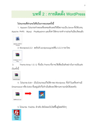 5


                         บทที่ 2 : การติดตั้ง WordPress
     โปรแกรมที่ท่านจะได้รับในการอบรมครั้งนี้
     1. Appserv โปรแกรมจาลองเครื่องคอมพิวเตอร์ให้มีสถานะเป็น Server ซึ่งได้บรรจุ
Apache PHP5 Mysql PhpMyadmin และตั้งค่าให้สามารถทางานร่วมกันเรียบร้อยแล้ว




       2. Wordpres3.2.2 สคริปค์ wordpressgเวอร์ชั่น 3.2.2 ภาษาไทย




 3.          Theme Arras 1.5.1.2 ซึ่งเป็น Theme ที่เราจะใช้เพื่อเป็นตัวอย่างในการปรับแต่ง
เว็บครั้งนี้



     4. โปรแกรม Edit+ เป็นโปรแกรมแก้ไขโค๊ด ของ Wordpress ซึ่งถ้าในเครื่องท่านมี
Dreamwaver หรือ Editor อื่นอยู่แล้วก็ไม่จาเป็นต้องลงใช้ตามความถนัดได้เลยครับ




       5. โปรแกรม FileZilla สาหรับ อัพโหลดเว็บไซต์ขึ้นสู่โฮสต์จริงๆ
 