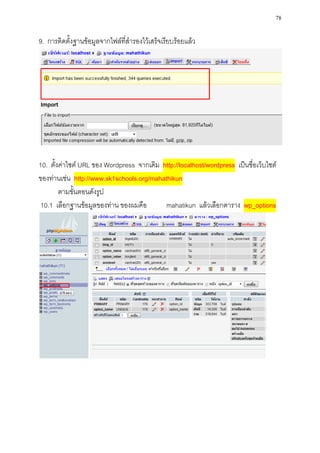 78

9. การติดตั้งฐานข้อมูลจากไฟล์ที่สารองไว้เสร็จเรียบร้อยแล้ว




10. ตั้งค่าไซต์ URL ของ Wordpress จากเดิม http://localhost/wordpress เป็นชื่อเว็บไซต์
ของท่านเช่น http://www.sk1schools.org/mahathikun
        ตามขั้นตอนดังรูป
10.1 เลือกฐานข้อมูลของท่าน ของผมคือ        mahatikun แล้วเลือกตาราง wp_options
 