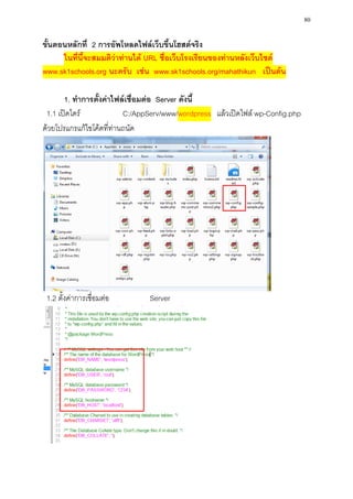 80

ขั้นตอนหลักที่ 2 การอัพโหลดไฟล์เว็บขึ้นโฮสต์จริง
      ในที่นี้จะสมมติว่าท่านได้ URL ชื่อเว็บโรงเรียนของท่านหลังเว็บไซต์
www.sk1schools.org นะครับ เช่น www.sk1schools.org/mahathikun เป็นต้น

       1. ทาการตั้งค่าไฟล์เชื่อมต่อ Server ดังนี้
 1.1 เปิดไดร์             C:/AppServ/www/wordpress แล้วเปิดไฟล์ wp-Config.php
ด้วยโปรแกรแก้ไขโค้ดที่ท่านถนัด




 1.2 ตั้งค่าการเชื่อมต่อ       Server
 