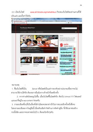 84

2.3 เปิดเว็บไซต์          www.sk1shools.org/mahathikun ก็จะพบเว็บไซต์ของท่านตามที่ได้
ปรับแต่ง และตั้งค่าไว้ครับ




 หมายเหตุ            :
 1. ชื่อเว็บไซต์ที่เป็น     Server หรือโฮสต์เป็นแค่การยกตัวอย่างประกอบซึ่งอาจจะไม่
สามารถใช้งานได้จริง ต้องรอการยืนยันจากเจ้าหน้าที่เขตอีกครั้ง
         2. หากท่านอัพโหลดรูปไม่ขึ้น เมื่อเว็บไซต์ขึ้นโฮสต์จริง ต้องไป chmod 777 โฟลเดอร์
upload ที่อยู่ใน wp-content ก่อนครับ
 3. รายละเอียดอื่นๆที่เป็นเรื่องที่เล็กๆน้อยจะขอกล่าวถึงในการอบรมอีกครั้งหนึ่งซึ่งจะ
ไม่ลงรายละเอียดมากในคู่มือนี้ เนื่องด้วยข้อจากัดด้านการจัดทาคู่มือ ซึ่งใช้เวลาค่อนข้าง
กระชั้นชิด และอาจจะตกหล่นไปบ้าง ต้องอภัยจริงๆครับ
 