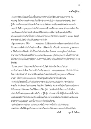 85

                                                                                จากใจผู้เขียน
 ด้วยการเขียนคู่มือฉบับนี้ เป็นครั้งแรกในการเขียนคู่มือที่ใช้งานอย่างเป็นทางการ กับ
คณะครู จึงมีความกระด้างกระเดื่อง ใช้ภาษาตกหล่นไปบ้าง ต้องขออภัยจริงๆครับ อีกทั้ง
ผู้เขียนเองก็ไม่อยากจะใช้ภาษาที่เป็นทางการ ศัพท์แสง ทางด้านคอมพิวเตอร์มากมายนัก
เพราะเข้าใจดีว่า คุณครูบางท่านไม่ได้จบเอกคอมพิวเตอร์โดยตรง และมาด้วยความจาใจบ้าง
 และตัวผมเองก็ไม่ได้เก่งอะไร เพียงแต่ได้มีประสบการณ์ในการปรับแต่งเว็บไซต์ด้วย
Wordpress มาก่อนก็แค่นั้นเอง อาศัยอินเตอร์เน็ตและเว็บไซต์ยอดนิยมอย่าง google ช่วยให้
สามารถทาเว็บไซต์โรงเรียนให้ประสบความสาเร็จ
 มีคุณครูหลายท่าน ได้นา             Wordpress ไปใช้ในการจัดการเรียนการสอนได้อย่างดีมาก
ไม่เฉพาะการจัดทาเว็บเว็บไซต์สถานศึกษา บริษัทเท่านั้น จริงๆแล้ว wordpress ถูกออกแบบ
มาให้เป็นเว็บไซต์ส่วนตัว หรือที่เรียกกันว่า เว็บบล็อก นั่นเอง ท่านลองดูเถิดครับว่าท่านจะ
สามารถนาไปใช้ประโยชน์ได้อย่าง ลองค้นหาใน google ดูก็ได้ว่าคุณครูท่านอื่นได้ทาอย่างไร
ไว้บ้าง เราก็จะได้มีแนวทางของเรา..(นอกจากเว็บไซต์โรงเรียนแล้วยังได้เว็บบล็อกส่วนตัวสวยๆ
อีกครับ)
 มีบางคนบอกว่า ไม่อยากจะเสียเงินตรงทาเว็บไซต์ ค่าโฮสต์ ค่าโดเมน ไปเปล่า
ประโยชน์เพราะว่าพึ่งจะเริ่มทากลัวไปไม่เป็น ขอแนะนา wordpress.com เป็นเว็บให้บริการ
จัดทาบล็อกส่วนตัวฟรี สามารถใช้งานได้ และซึ่งผมคิดว่าได้มีคุณครูหลายท่านได้ลองทา
มาแล้ว หรือเว็บอย่าง goggle site ก็เห็นมีครูในสระแก้วเราทาอยู่เหมือนกัน
 การทาเว็บไซต์สมัยนี้มีเครื่องมือให้เรามากมาย ไม่ได้ยากจนเกินไป หรือง่ายจนไม่ต้อง
ทาอะไร ท่านที่จะนาไปต่อยอดต่อ ก็ขอให้ท่านโชคดีครับ ส่วนท่านที่ไม่รู้จะไปต่อยอดยังเพราะ
ไม่มีเวลาและไม่ค่อยชอบ ก็ขอให้คิดซะว่าได้มารู้จัก CMS อีกตัวนึงที่สามารถนาไปสร้าง
เว็บไซต์ได้ชื่อ Wordpress เหมือนกันกับ เรารู้จักผู้นาประเทศๆหนึ่ง ไม่รู้ว่าท่านเหล่านั้น ได้ทา
ประโยชน์อะไรไว้ให้กับประเทศบ้าง เหนื่อยแค่ไหน เพราะเราไม่ได้ใกล้ชิดสนิทกัน แค่ติดตาม
ข่าวสารตามเป็นระยะๆ แบบนั้น วิทยากรก็พึงพอใจแล้วครับ
 สุดท้ายนี้อยากจะบอกว่า ในการอบรมครั้งนี้หากมีสิ่งหนึ่งสิ่งใด เป็นการรบกวน
บังคับจิตใจ หรือใช้คาพูดที่ไม่เหมาะสม น่าเบื่อหน่าย ก็ต้องขอกราบขออภัยไว้ ณ ที่นี้ครับ
                                                                สวัสดี        ../ ชูชาติ โชติเสน
 