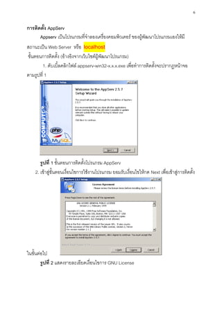 6

การติดตั้ง AppServ
      Appserv เป็นโปรแกรมที่จาลองเครื่องคอมพิวเตอร์ ของผู้พัฒนาโปรแกรมเองให้มี
สถานะเป็น Web Server หรือ localhost
ขั้นตอนการติดตั้ง (อ้างอิงจากเว็บไซต์ผู้พัฒนาโปรแกรม)
       1. ดับเบิ้ลคลิกไฟล์ appserv-win32-x.x.x.exe เพื่อทาการติดตั้งจะปรากฏหน้าจอ
ตามรูปที่ 1




       รูปที่ 1 ขั้นตอนการติดตั้งโปรแกรม AppServ
    2. เข้าสู่ขั้นตอนเงื่อนไขการใช้งานโปรแกรม ยอมรับเงื่อนไขให้กด Next เพื่อเข้าสู่การติดตั้ง




ในขั้นต่อไป
        รูปที่ 2 แสดงรายละเอียดเงื่อนไขการ GNU License
 
