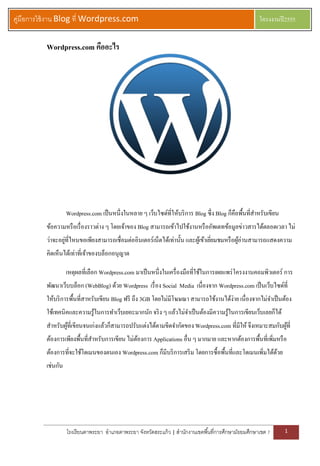 คู่มือการใช้ งาน Blog ที่ Wordpress.com                                                                  โครงงานปี 2555


          Wordpress.com คืออะไร




                    Wordpress.com เป็ นหนึ่งในหลาย ๆ เว็บไซด์ที่ให้บริ การ Blog ซึ่ง Blog ก็คือพื้นที่สาหรับเขียน
          ข้อความหรื อเรื่ องราวต่าง ๆ โดยเจ้าของ Blog สามารถเข้าไปใช้งานหรื ออัพเดทข้อมูลข่าวสารได้ตลอดเวลา ไม่
          ว่าจะอยูที่ไหนขอเพียงสามารถเชื่อมต่ออินเตอร์เน็ตได้เท่านั้น และผูเ้ ข้าเยียมชมหรื อผูอ่านสามารถแสดงความ
                  ่                                                                 ่          ้
          คิดเห็นได้เท่าที่เจ้าของบล็อกอนุญาต

                    เหตุผลที่เลือก Wordpress.com มาเป็ นหนึ่งในเครื่ องมือที่ใช้ในการเผยแพร่ โครงงานคอมพิวเตอร์ การ
          พัฒนาเว็บบล็อก (WebBlog) ด้วย Wordpress เรื่ อง Social Media เนื่องจาก Wordpress.com เป็ นเว็บไซด์ที่
          ให้บริ การพืนที่สาหรับเขียน Blog ฟรี ถึง 3GB โดยไม่มีโฆษณา สามารถใช้งานได้ง่าย เนื่องจากไม่จาเป็ นต้อง
                     ้
          ใช้เทคนิคและความรู ้ในการทาเว็บเยอะมากนัก จริ ง ๆ แล้วไม่จาเป็ นต้องมีความรู ้ในการเขียนเว็บเลยก็ได้
          สาหรับผูที่เขียนจนเก่งแล้วก็สามารถปรับแต่งได้ตามขีดจากัดของ Wordpress.com ที่มีให้ จึงเหมาะสมกับผูที่
                  ้                                                                                         ้
          ต้องการเพียงพื้นที่สาหรับการเขียน ไม่ตองการ Applications อื่น ๆ มากมาย และหากต้องการพื้นที่เพิมหรื อ
                                                ้                                                       ่
          ต้องการที่จะใช้โดเมนของตนเอง Wordpress.com ก็มีบริ การเสริ ม โดยการซื้อพื้นที่และโดเมนเพิ่มได้ดวย
                                                                                                         ้
          เช่นกัน




                    โรงเรี ยนตาพระยา อาเภอตาพระยา จังหวัดสระแก้ ว | สานักงานเขตพื ้นที่การศึกษามัธยมศึกษาเขต 7      1
 