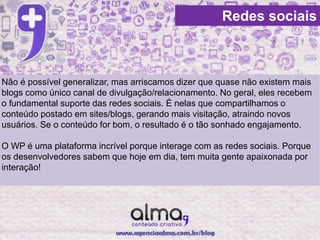Redes sociais



Não é possível generalizar, mas arriscamos dizer que quase não existem mais
blogs como único canal de divulgação/relacionamento. No geral, eles recebem
o fundamental suporte das redes sociais. É nelas que compartilhamos o
conteúdo postado em sites/blogs, gerando mais visitação, atraindo novos
usuários. Se o conteúdo for bom, o resultado é o tão sonhado engajamento.

O WP é uma plataforma incrível porque interage com as redes sociais. Porque
os desenvolvedores sabem que hoje em dia, tem muita gente apaixonada por
interação!
 