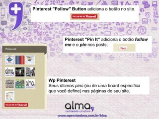 Pinterest "Follow" Button adiciona o botão no site.




                Pinterest "Pin It“ adiciona o botão follow
                me e o pin nos posts;




       Wp Pinterest
       Seus últimos pins (ou de uma board específica
       que você define) nas páginas do seu site.
 