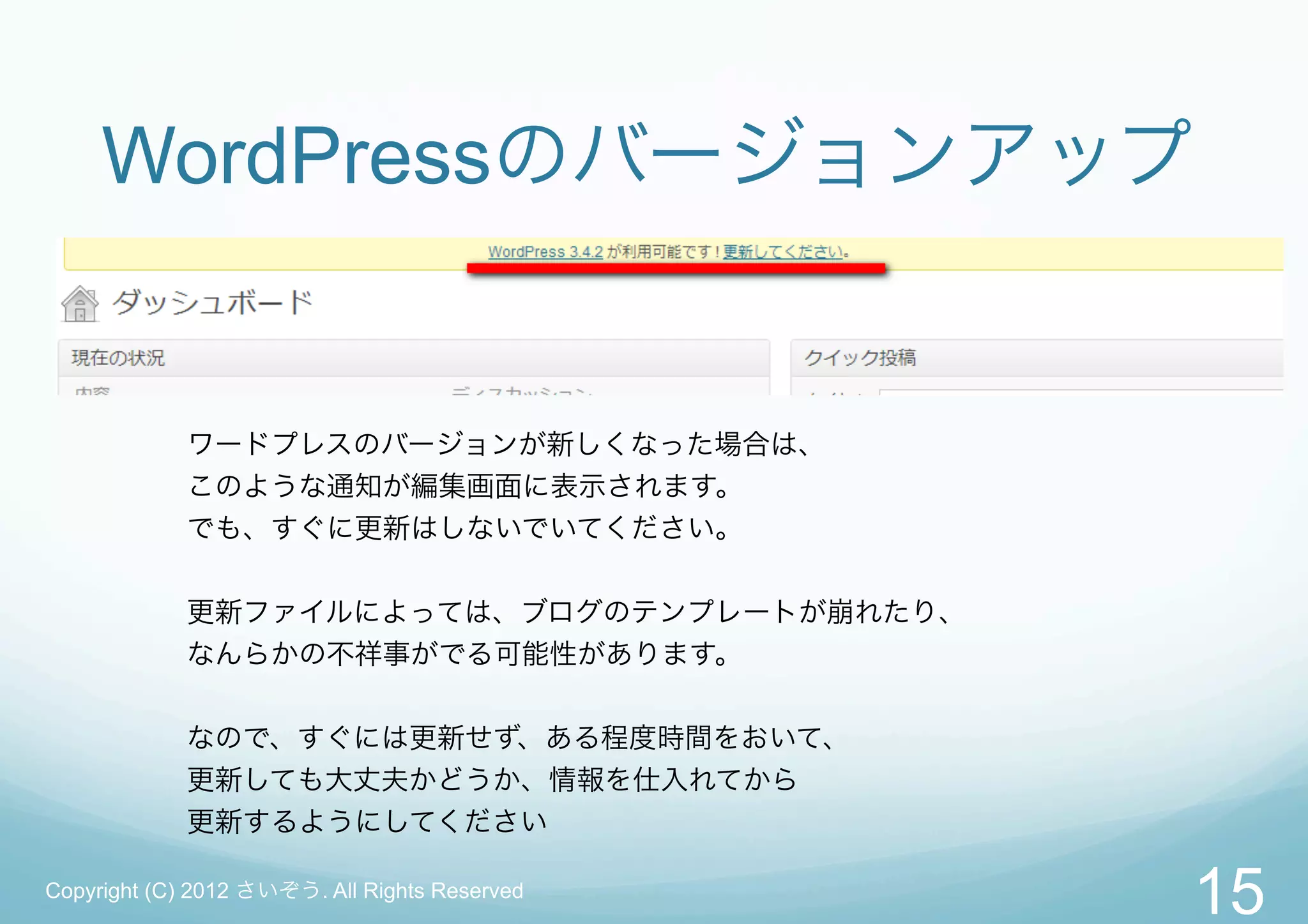 WordPressのバージョンアップ


             ワードプレスのバージョンが新しくなった場合は、
             このような通知が編集画面に表示されます。
             でも、すぐに更新はしないでいてください。

             更新ファイルによっては、ブログのテンプレートが崩れたり、
             なんらかの不祥事がでる可能性があります。


             なので、すぐには更新せず、ある程度時間をおいて、
             更新しても大丈夫かどうか、情報を仕入れてから
             更新するようにしてください

Copyright (C) 2012 さいぞう. All Rights Reserved
                                               15
 