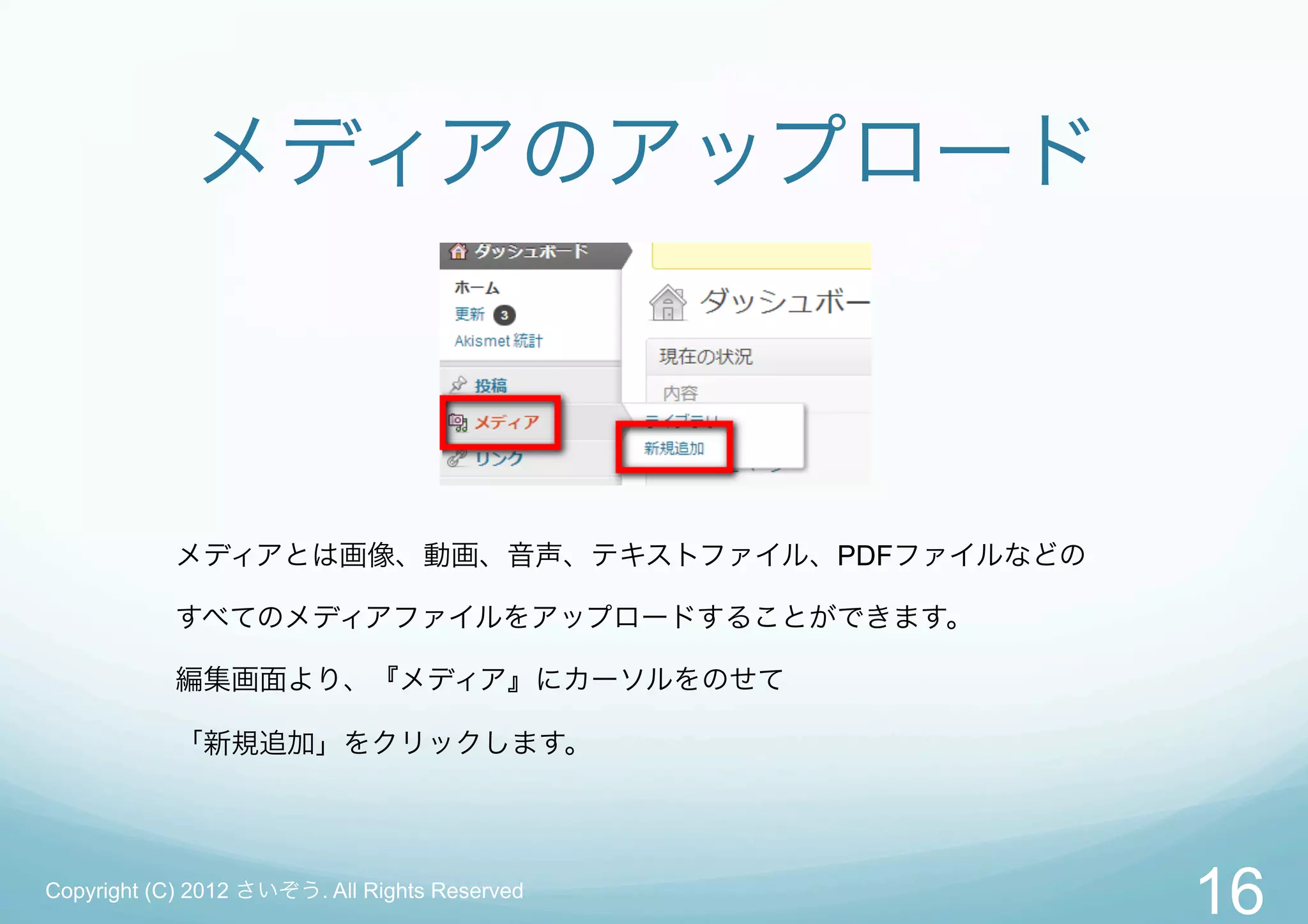 メディアのアップロード



           メディアとは画像、動画、音声、テキストファイル、PDFファイルなどの

           すべてのメディアファイルをアップロードすることができます。

           編集画面より、『メディア』にカーソルをのせて

           「新規追加」をクリックします。




Copyright (C) 2012 さいぞう. All Rights Reserved
                                                16
 