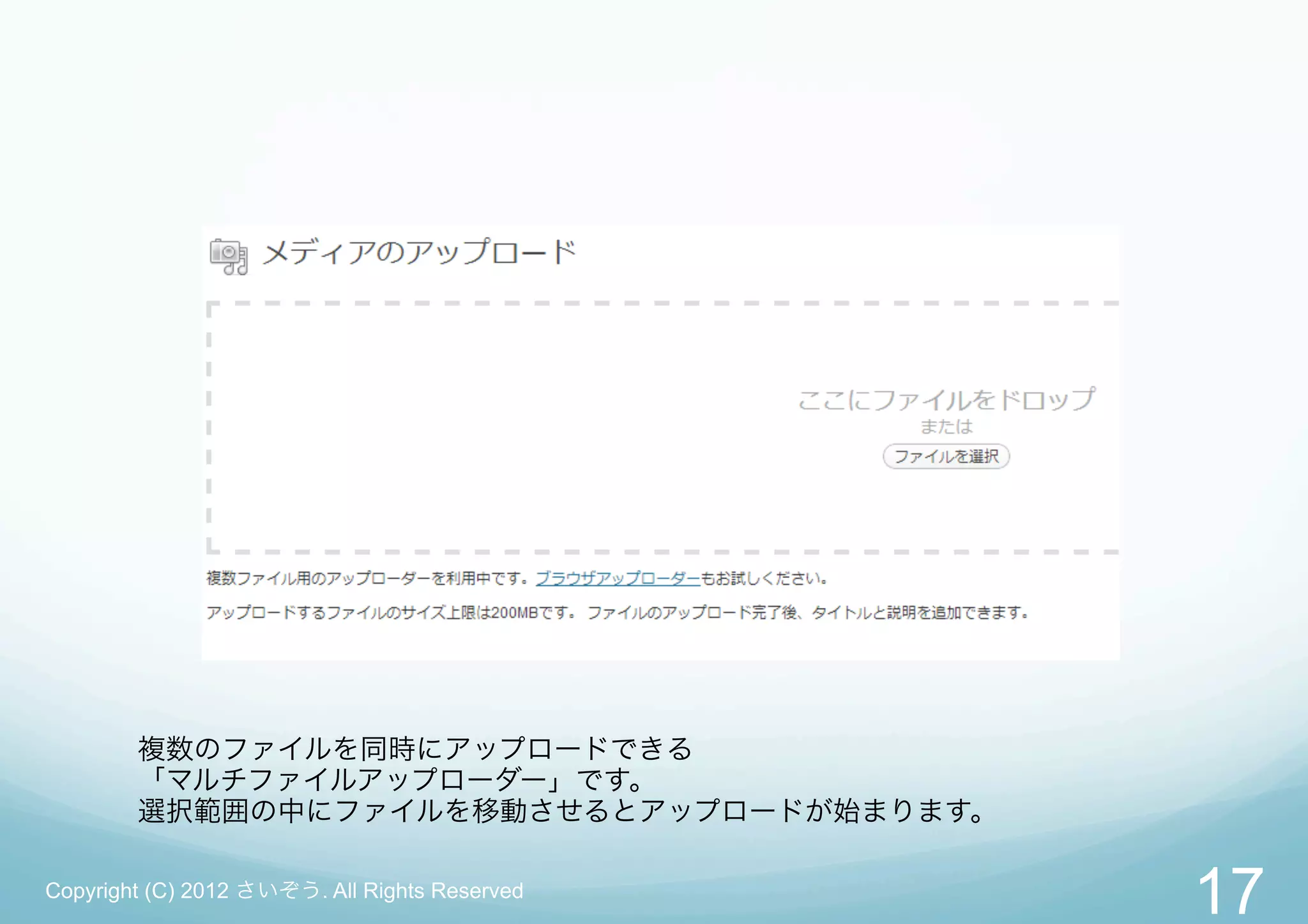 複数のファイルを同時にアップロードできる
        「マルチファイルアップローダー」です。
        選択範囲の中にファイルを移動させるとアップロードが始まります。

Copyright (C) 2012 さいぞう. All Rights Reserved
                                               17
 