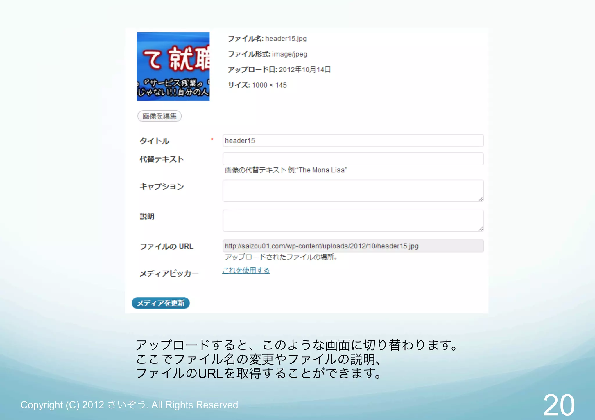 アップロードすると、このような画面に切り替わります。
                       ここでファイル名の変更やファイルの説明、
                       ファイルのURLを取得することができます。

Copyright (C) 2012 さいぞう. All Rights Reserved
                                                    20
 