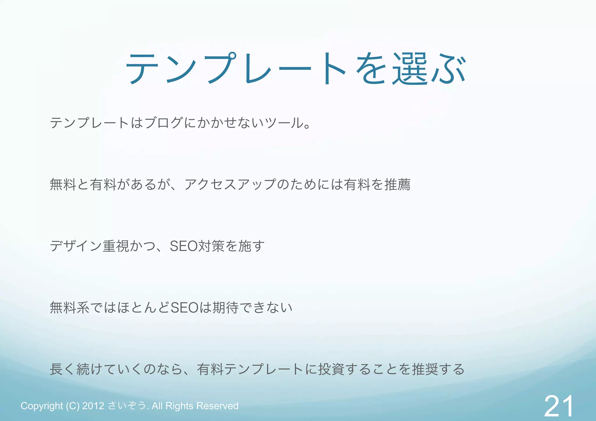 テンプレートを選ぶ
     テンプレートはブログにかかせないツール。



     無料と有料があるが、アクセスアップのためには有料を推薦



     デザイン重視かつ、SEO対策を施す



     無料系ではほとんどSEOは期待できない



     長く続けていくのなら、有料テンプレートに投資することを推奨する

Copyright (C) 2012 さいぞう. All Rights Reserved
                                               21
 