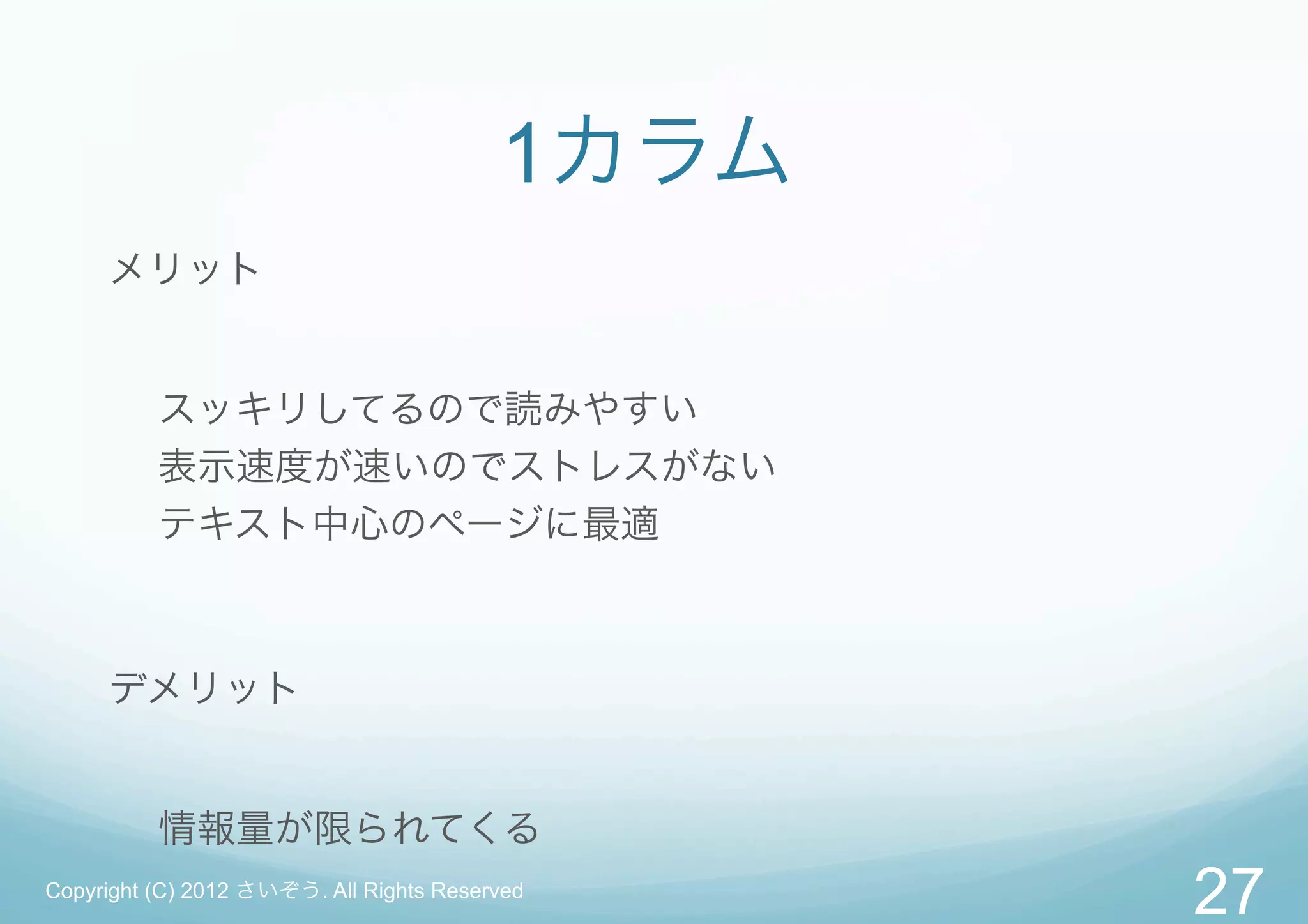 1カラム
     メリット


          スッキリしてるので読みやすい
          表示速度が速いのでストレスがない
          テキスト中心のページに最適



     デメリット


          情報量が限られてくる
Copyright (C) 2012 さいぞう. All Rights Reserved
                                                27
 