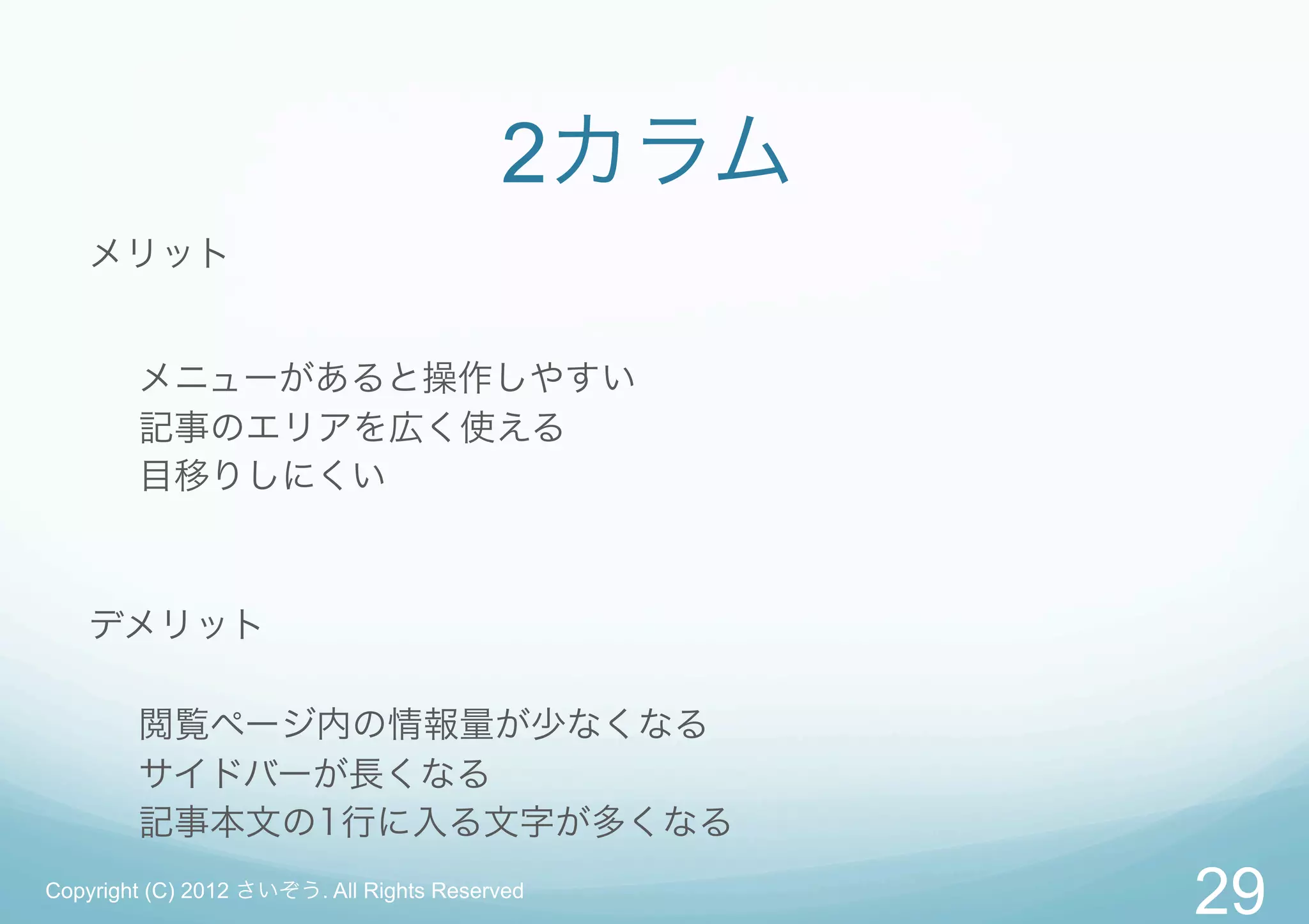 2カラム
   メリット


        メニューがあると操作しやすい
        記事のエリアを広く使える
        目移りしにくい



   デメリット

        閲覧ページ内の情報量が少なくなる
        サイドバーが長くなる
        記事本文の1行に入る文字が多くなる
Copyright (C) 2012 さいぞう. All Rights Reserved
                                                29
 