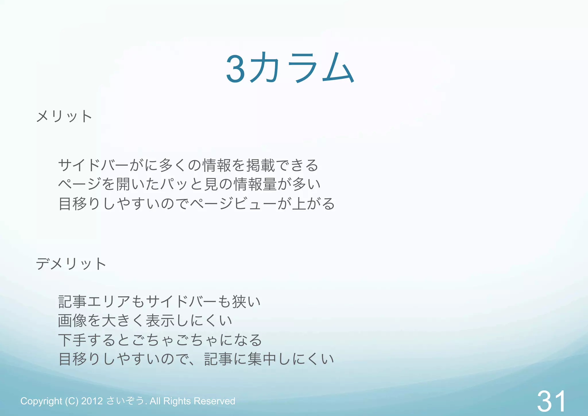 3カラム
   メリット


       サイドバーがに多くの情報を掲載できる
       ページを開いたパッと見の情報量が多い
       目移りしやすいのでページビューが上がる



   デメリット

       記事エリアもサイドバーも狭い
       画像を大きく表示しにくい
       下手するとごちゃごちゃになる
       目移りしやすいので、記事に集中しにくい

Copyright (C) 2012 さいぞう. All Rights Reserved
                                                31
 