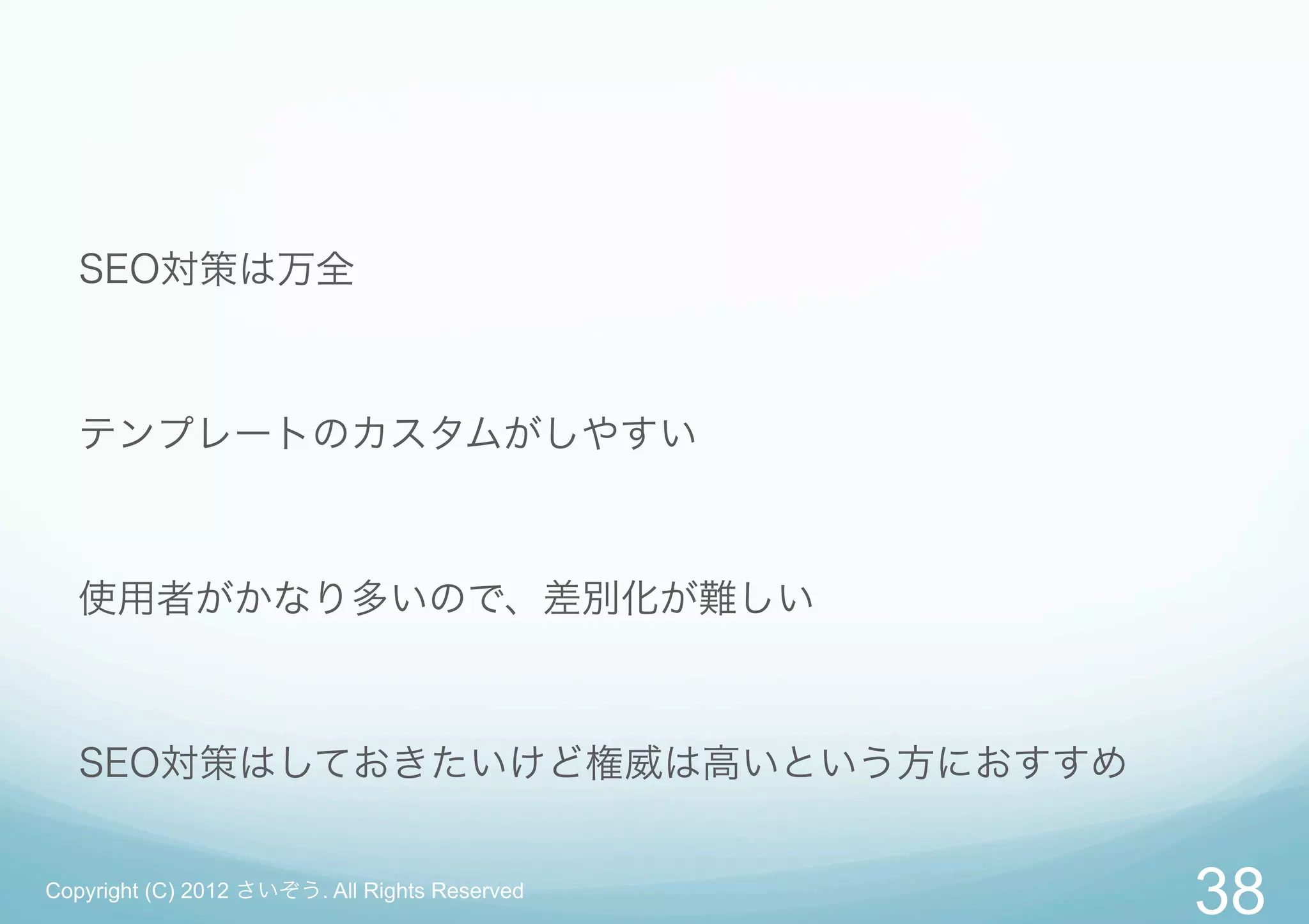 SEO対策は万全



   テンプレートのカスタムがしやすい



   使用者がかなり多いので、差別化が難しい



   SEO対策はしておきたいけど権威は高いという方におすすめ


Copyright (C) 2012 さいぞう. All Rights Reserved
                                               38
 