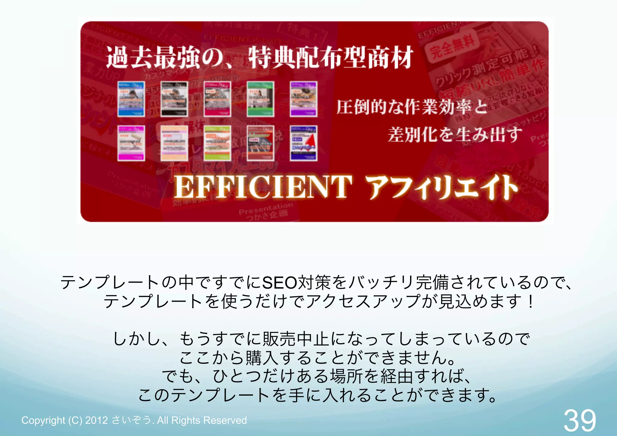 テンプレートの中ですでにSEO対策をバッチリ完備されているので、
          テンプレートを使うだけでアクセスアップが見込めます！

                 しかし、もうすでに販売中止になってしまっているので
                     ここから購入することができません。
                    でも、ひとつだけある場所を経由すれば、
                   このテンプレートを手に入れることができます。
Copyright (C) 2012 さいぞう. All Rights Reserved
                                               39
 