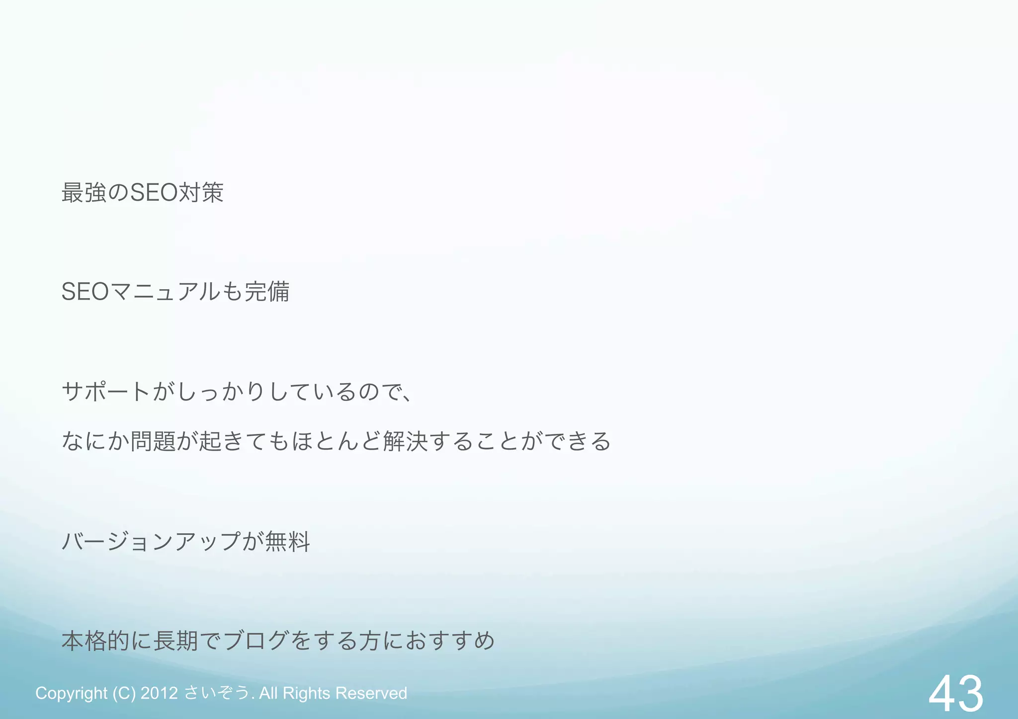 最強のSEO対策



   SEOマニュアルも完備



   サポートがしっかりしているので、

   なにか問題が起きてもほとんど解決することができる



   バージョンアップが無料



   本格的に長期でブログをする方におすすめ

Copyright (C) 2012 さいぞう. All Rights Reserved
                                               43
 