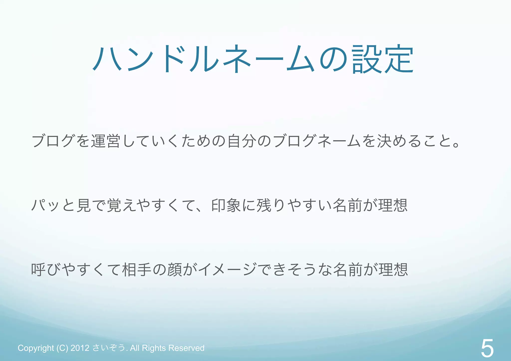 ハンドルネームの設定

   ブログを運営していくための自分のブログネームを決めること。



   パッと見で覚えやすくて、印象に残りやすい名前が理想



   呼びやすくて相手の顔がイメージできそうな名前が理想



Copyright (C) 2012 さいぞう. All Rights Reserved
                                               5
 
