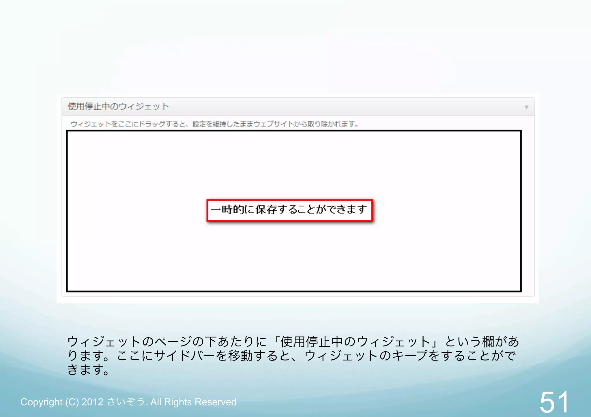 ウィジェットのページの下あたりに「使用停止中のウィジェット」という欄があ
         ります。ここにサイドバーを移動すると、ウィジェットのキープをすることがで
         きます。

Copyright (C) 2012 さいぞう. All Rights Reserved
                                                51
 