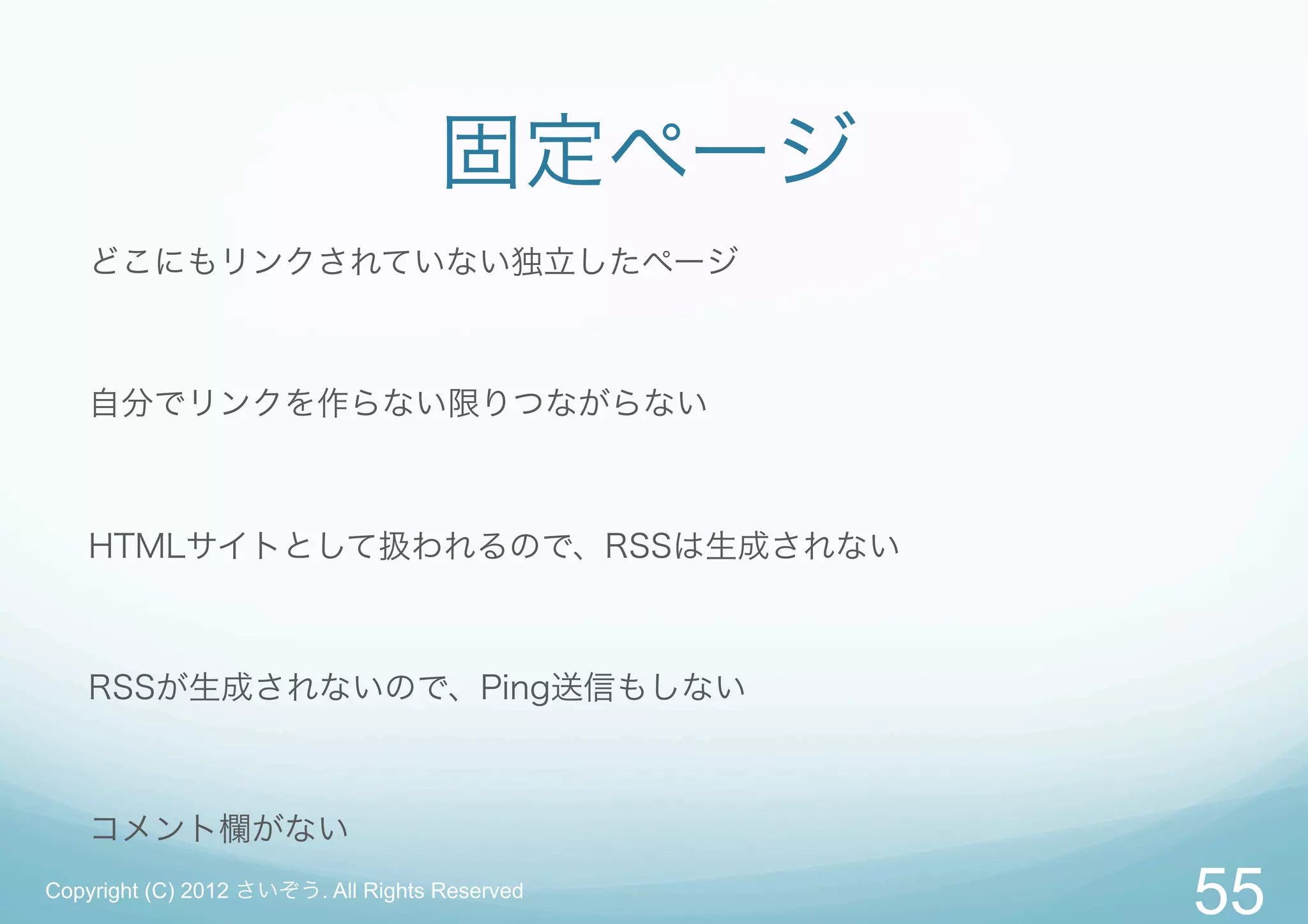 固定ページ
   どこにもリンクされていない独立したページ



   自分でリンクを作らない限りつながらない



   HTMLサイトとして扱われるので、RSSは生成されない



   RSSが生成されないので、Ping送信もしない



   コメント欄がない
Copyright (C) 2012 さいぞう. All Rights Reserved
                                               55
 