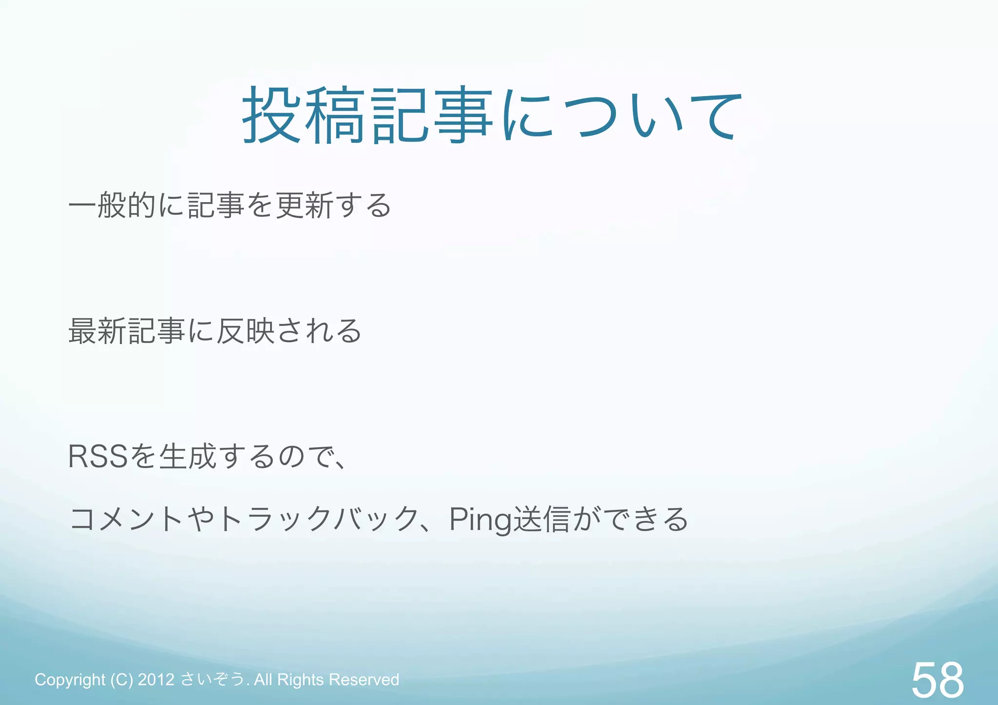 投稿記事について
   一般的に記事を更新する



   最新記事に反映される



   RSSを生成するので、

   コメントやトラックバック、Ping送信ができる




Copyright (C) 2012 さいぞう. All Rights Reserved
                                               58
 