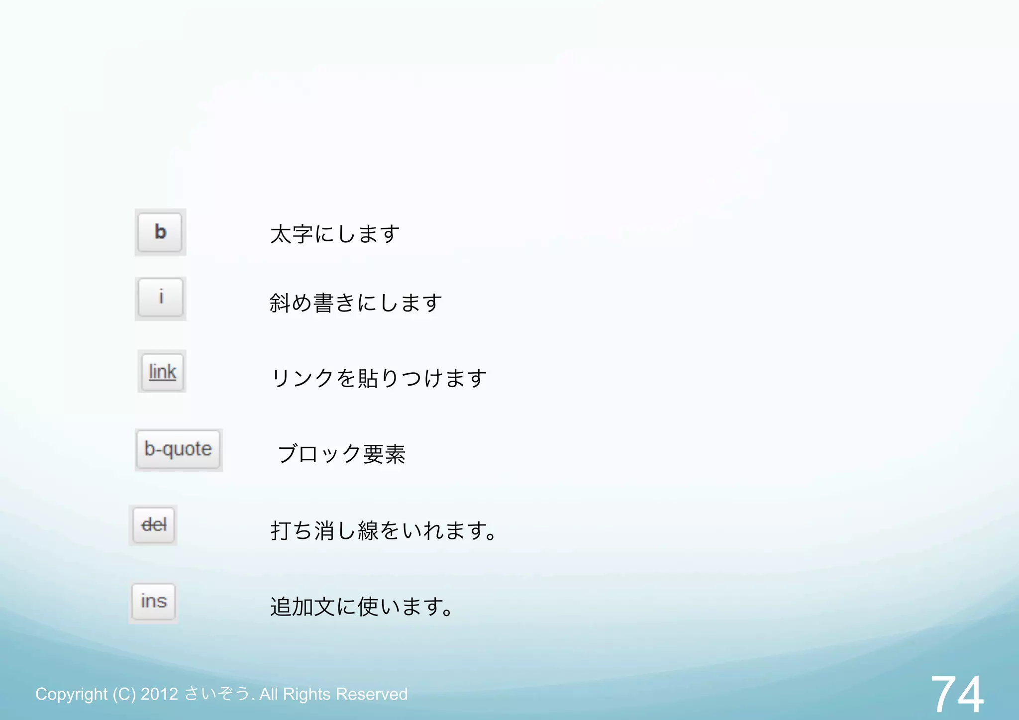 太字にします


                           斜め書きにします


                           リンクを貼りつけます


                            ブロック要素


                           打ち消し線をいれます。


                           追加文に使います。


Copyright (C) 2012 さいぞう. All Rights Reserved
                                               74
 