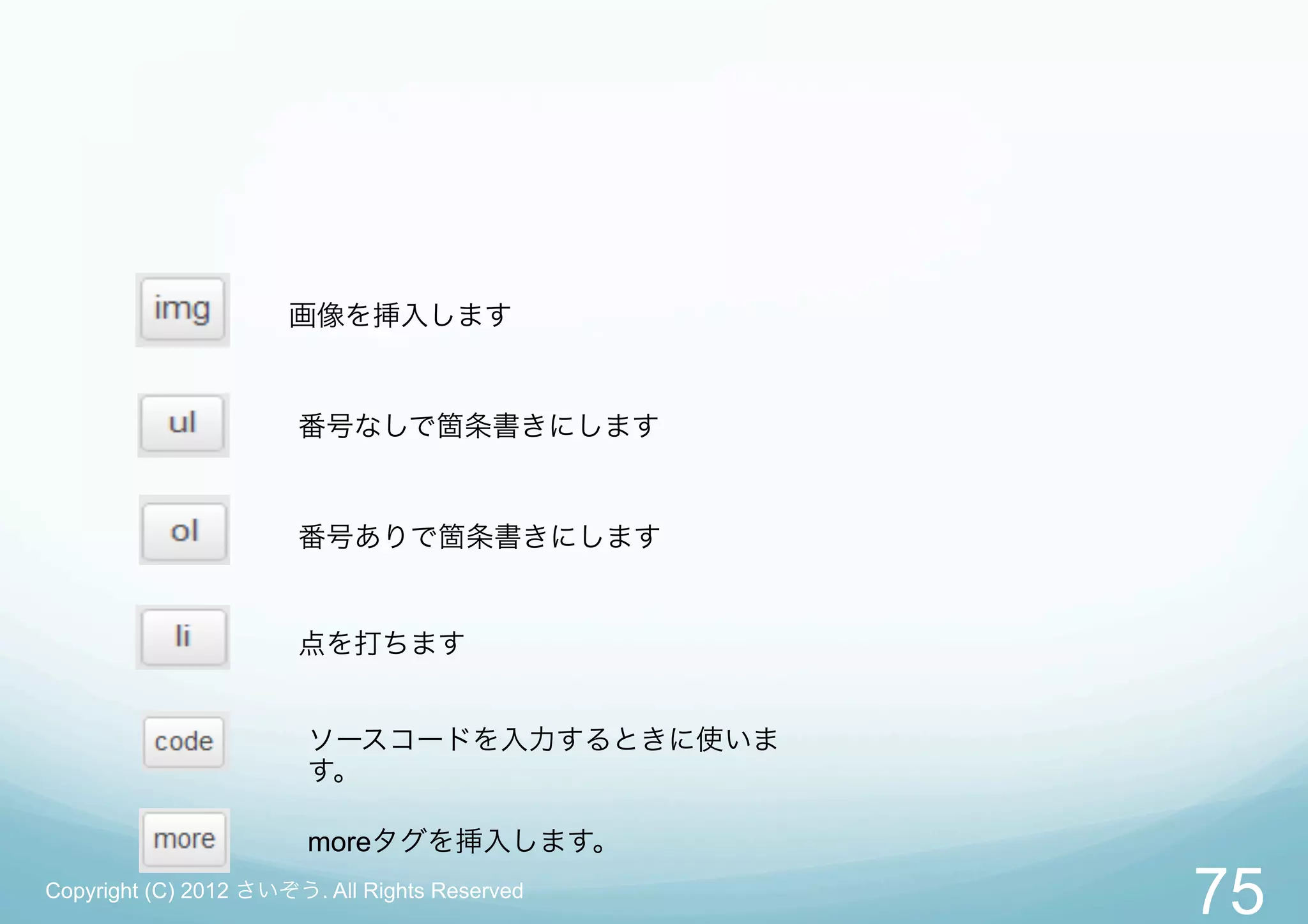 画像を挿入します


                       番号なしで箇条書きにします


                       番号ありで箇条書きにします


                       点を打ちます


                        ソースコードを入力するときに使いま
                        す。

                        moreタグを挿入します。
Copyright (C) 2012 さいぞう. All Rights Reserved
                                               75
 