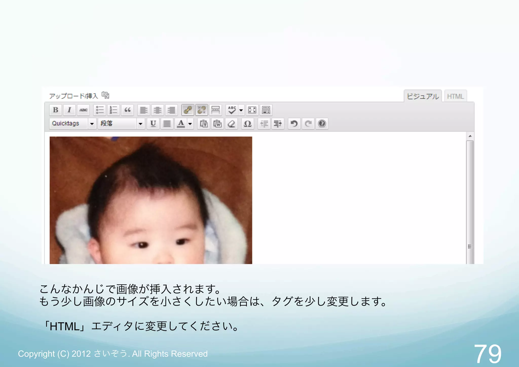 こんなかんじで画像が挿入されます。
    もう少し画像のサイズを小さくしたい場合は、タグを少し変更します。

    「HTML」エディタに変更してください。

Copyright (C) 2012 さいぞう. All Rights Reserved
                                               79
 