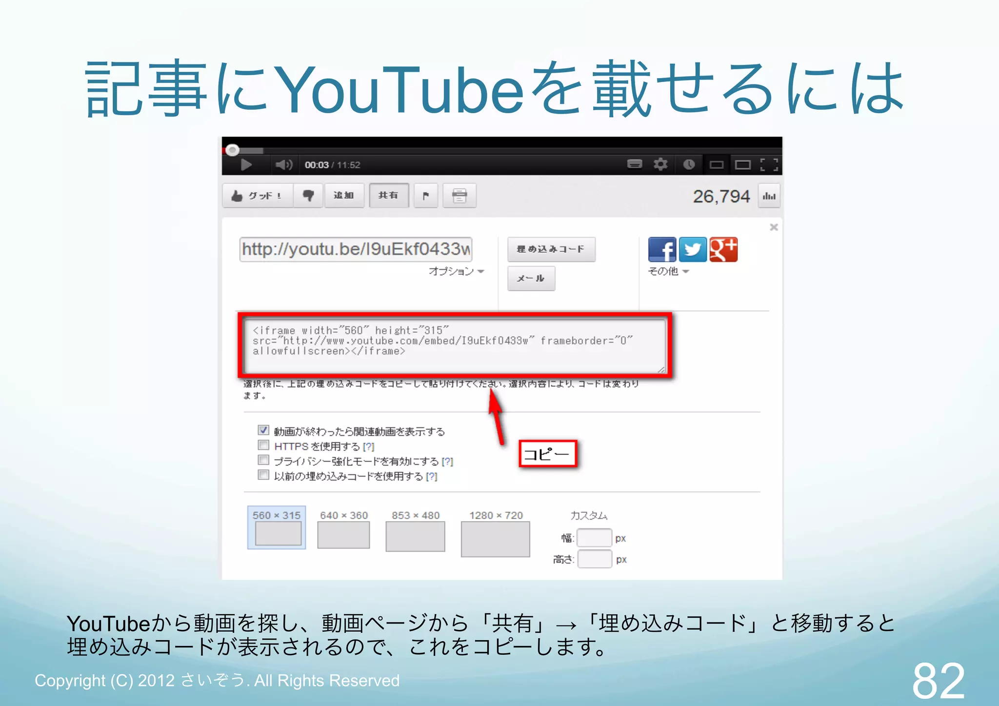 記事にYouTubeを載せるには




   YouTubeから動画を探し、動画ページから「共有」→「埋め込みコード」と移動すると
   埋め込みコードが表示されるので、これをコピーします。
Copyright (C) 2012 さいぞう. All Rights Reserved
                                                82
 