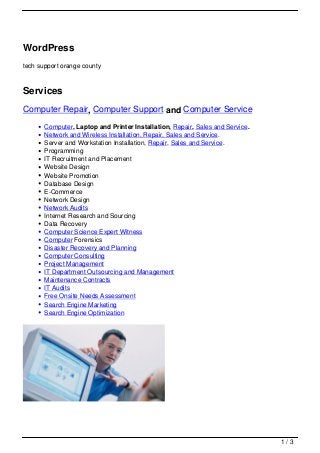 WordPress
tech support orange county



Services
Computer Repair, Computer Support and Computer Service
       Computer, Laptop and Printer Installation, Repair, Sales and Service.
       Network and Wireless Installation, Repair, Sales and Service.
       Server and Workstation Installation, Repair, Sales and Service.
       Programming
       IT Recruitment and Placement
       Website Design
       Website Promotion
       Database Design
       E-Commerce
       Network Design
       Network Audits
       Internet Research and Sourcing
       Data Recovery
       Computer Science Expert Witness
       Computer Forensics
       Disaster Recovery and Planning
       Computer Consulting
       Project Management
       IT Department Outsourcing and Management
       Maintenance Contracts
       IT Audits
       Free Onsite Needs Assessment
       Search Engine Marketing
       Search Engine Optimization




                                                                               1/3
 