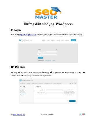 Hướng dẫn sử dụng Wordpress
I/ Login
Vào trang http://Wordpress.com chọn Log In , login vào với Username và pass đã đăng ký.




II/ Đổi pass
Để thay đổi mật khẩu , bạn click vào biểu tượng   W ở góc trên bên trái và chọn “Cài đặt” 
“Mật Khẩu”  chọn mật khẩu mới mà bạn muốn :




© www.iNET.edu.vn                  Đào tạo SEO Master
 