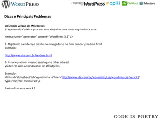 Dicas e Principais Problemas

Descobrir versão do WordPress:
1- Apertando Ctrl+U e procurar no cabeçalho uma meta tag similar a essa:

<meta name="generator" content="WordPress 3.5" />

2- Digitando o endereço do site no navegador e no final colocar /readme.html
Exemplo:

http://www.site.com.br/readme.html

3- Ir no wp-admin mesmo sem logar e olhar o head.
Vai ter css com a versão atual do Wordpress.

Exemplo:
<link rel='stylesheet' id='wp-admin-css' href='http://www.site.com.br/wp-admin/css/wp-admin.css?ver=3.5'
type='text/css' media='all' />

Basta olhar esse ver=3.5
 