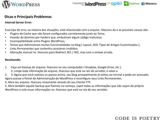 Dicas e Principais Problemas
Internal Server Error:

Esse tipo de erro, na maioria das situações, está relacionado com o arquivo .htaccess do e as possíveis causas são:
• Plugins de Cache que não foram configurados corretamente junto ao Tema;
• Invasão do domínio por hackers que, embutiram algum código malicioso;
• Incompatibilidade entre Plugins WordPress;
• Temas que Administram muitas funcionalidades no blog ( Layout, SEO, Tipos de Artigos Customizados );
• Links Permanentes que contenha caracteres inválidos;
• Alteração manual no .htaccess para Redirect 301 / 302, mas com a sintaxe errada.

Resolvendo:

1.   Faça um backup do arquivo .htaccess no seu computador ( Dropbox, Google Drive, etc ).
     2. Limpe toda informação do arquivo .htaccess que está na raíz do servidor, e salve-o
2. 3. Agora que você realizou os passos acima, seu blog provavelmente já voltou ao normal e pode ser acessado.
Agora acesse o Painel de Administração do WordPress e reconfigure seus Links Permanentes.
4. Abra seu arquivo .htaccess novamente através do seu Cliente FTP.
5. Abra também aquele backup que fizemos no começo, copie todas as informações que não sejam do próprio
WordPress e cole essas informações no .htaccess que está na raíz do seu servidor.
 