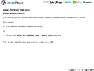 Dicas e Principais Problemas
Allowed Memory Exhausted:

Esse erro que dizer que o processamento do WordPress excedeu o limite de memória PHP definida no servidor.

Como resolver:

•    Basta alterar o PHP.ini para 64mb ou valor maior;

ou

•    Incluir a linha define("WP_MEMORY_LIMIT";, "64M"); no wp-config.php


Antes de fazer essas alterações, favor entrar em contato com o NOC
 
