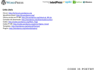 Links úteis
Fórum: http://br.forums.wordpress.org
WordPress Brasil: http://br.wordpress.org/
Última versão em PT-BR: http://br.wordpress.org/latest-pt_BR.zip
Contador de downloads: http://wordpress.org/download/counter/
Codex: http://codex.wordpress.org/Main_Page
Codex PT-BR: http://codex.wordpress.org/pt-br:Página_Inicial
Templates: http://wordpress.org/extend/themes/
Plugins: http://wordpress.org/extend/plugins/
 