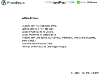 Valério de Souza


Trabalha com Internet desde 1998.
CEO de Agência e Host até 2005.
Estudou Publicidade na Univale.
Estuda Marketing na Estácio de Sá.
Trabalha com CMS desde 2004(Joomla, WordPress, VirtuaStore, Magento,
entre outros.)
Focou em WordPress em 2008.
Participa do Processo de Certificação Google.
 