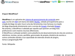O que é WordPress?


WordPress é um aplicativo de sistema de gerenciamento de conteúdo para
web, escrito em PHP com banco de dados MySQL, voltado principalmente para a
criação de blogs via web. Essa é uma das ferramentas mais famosas na criação
de blogs disputando diretamente com o serviço do Google chamado Blogger.
No entanto, o WordPress é adotado por aqueles que queiram um blog mais
profissional e com maiores recursos diferenciais.
O WordPress é utilizado também como plataforma de desenvolvimento de sites de comércio
eletrônico, revistas, jornais, portfólio, gerenciador de projeto, diretório de eventos e
outros conteúdos devido a sua capacidade de extensão através de plugins,
temas e programação PHP

Fonte: Wikipedia
 
