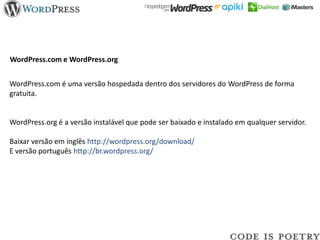 WordPress.com e WordPress.org


WordPress.com é uma versão hospedada dentro dos servidores do WordPress de forma
gratuita.


WordPress.org é a versão instalável que pode ser baixado e instalado em qualquer servidor.

Baixar versão em inglês http://wordpress.org/download/
E versão português http://br.wordpress.org/
 