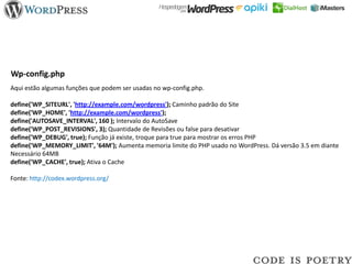 Wp-config.php
Aqui estão algumas funções que podem ser usadas no wp-config.php.

define('WP_SITEURL', 'http://example.com/wordpress'); Caminho padrão do Site
define('WP_HOME', 'http://example.com/wordpress');
define('AUTOSAVE_INTERVAL', 160 ); Intervalo do AutoSave
define('WP_POST_REVISIONS', 3); Quantidade de Revisões ou false para desativar
define('WP_DEBUG', true); Função já existe, troque para true para mostrar os erros PHP
define('WP_MEMORY_LIMIT', '64M'); Aumenta memoria limite do PHP usado no WordPress. Dá versão 3.5 em diante
Necessário 64MB
define('WP_CACHE', true); Ativa o Cache

Fonte: http://codex.wordpress.org/
 