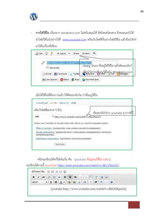 89




   - การใส$วิดีโอ เนื่องจาก wordpress.com ไม*สนับสนุนให อัพโหลดโดยตรง จึงขอแนะนําให
       นําไฟล=วิดีโอไปฝากไวที่ www.youtube.com หรือเว็บไซต=ที่รับฝากไฟล=วีดีโอ แลวจึงนําลิงก=
       มาใส*ในเรื่องที่เขียน



                                                  กดเมนู Share ซึ่งอยู*ใตวิดีโอ แลวคัดลอกลิงก=
                                                  เพื่อนําไปวางที่เมนูวิดีโอใน Wordpress.com




       เมื่อไดวีดีโอที่ตองการแลว ใหคัดลอกลิงก=มาว*าที่เมนูวิดีโอ



                                                            คัดลอกลิงก=จาก youtube มาวางที่นี่




         หรือจะเขียนโคดก็ไดเช*นกัน คือ [youtube ที่อยู*ของวีดีโอ (URL)]
จะเขียนไดตามนี้ [youtube http:/ www.youtube.com/watch?v=BELlZKpi1Zs]
 