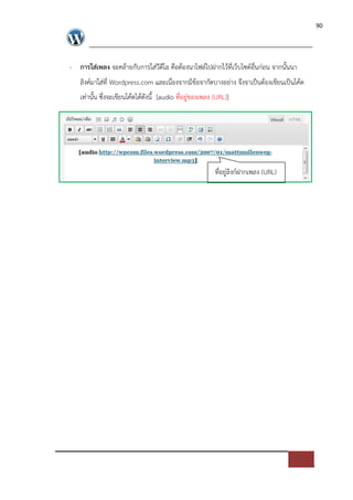 90




- การใส$เพลง จะคลายกับการใส*วีดีโอ คือตองนาไฟล=ไปฝากไวที่เว็บไซด=อื่นก*อน จากนั้นนา
   ลิงค=มาใส*ที่ Wordpress.com และเนื่องจากมีขอจากัดบางอย*าง จึงจาเปFนตองเขียนเปFนโคด
   เท*านั้น ซึ่งจะเขียนโคดไดดังนี้ [audio ที่อยู*ของเพลง (URL)]




                                                         ที่อยู*ลิงก=ฝากเพลง (URL)
 