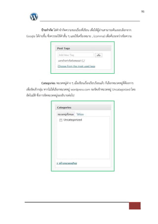 91




            ป?ายกํากัด ใส*คําจํากัดความของเรื่องที่เขียน เพื่อใหผูอ*านสามารถคนเจอบล็อกจาก
Google ไดง*ายขึ้น ซึ่งควรจะใชคําสั้น ๆ และใชเครื่องหมาย , (comma) เพื่อคั่นระหว*างขอความ




               Categories หมวดหมู*ต*าง ๆ เมื่อเขียนเรื่องเรียบรอยแลว ก็เลือกหมวดหมู*ที่ตองการ
เพื่อจัดเขากลุ*ม หากไม*ไดเลือกหมวดหมู* wordpress.com จะจัดเขาหมวดหมู* Uncatagorized โดย
อัตโนมัติ ซึ่งการจัดหมวดหมู*จะอธิบายต*อไป
 