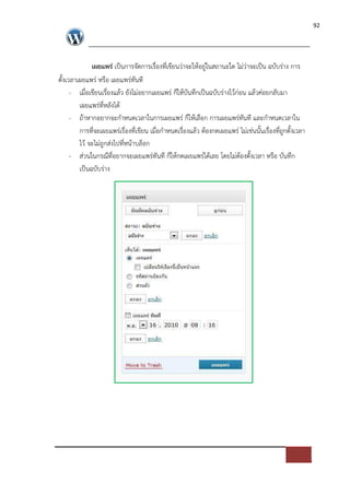 92




              เผยแพร$ เปFนการจัดการเรื่องที่เขียนว*าจะใหอยู*ในสถานะใด ไม*ว*าจะเปFน ฉบับร*าง การ
ตั้งเวลาเผยแพร* หรือ เผยแพร*ทันที
      - เมื่อเขียนเรื่องแลว ยังไม*อยากเผยแพร* ก็ใหบันทึกเปFนฉบับร*างไวก*อน แลวค*อยกลับมา
         เผยแพร*ที่หลังได
      - ถาหากอยากจะกําหนดเวลาในการเผยแพร* ก็ใหเลือก การเผยแพร*ทันที และกําหนดเวลาใน
         การที่จะเผยแพร*เรื่องที่เขียน เมื่อกําหนดเรื่องแลว ตองกดเผยแพร* ไม*เช*นนั้นเรื่องที่ถูกตั้งเวลา
         ไว จะไม*ถูกส*งไปที่หนาบล็อก
      - ส*วนในกรณีที่อยากจะเผยแพร*ทันที ก็ใหกดเผยแพร*ไดเลย โดยไม*ตองตั้งเวลา หรือ บันทึก
         เปFนฉบับร*าง
 