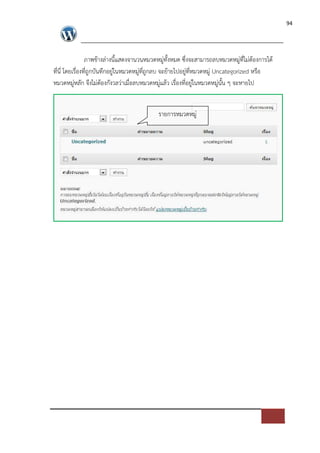94




                 ภาพขางล*างนี้แสดงจานวนหมวดหมู*ทั้งหมด ซึ่งจะสามารถลบหมวดหมู*ที่ไม*ตองการได
ที่นี่ โดยเรื่องที่ถูกบันทึกอยู*ในหมวดหมู*ที่ถูกลบ จะยายไปอยู*ที่หมวดหมู* Uncategorized หรือ
หมวดหมู*หลัก จึงไม*ตองกังวลว*าเมื่อลบหมวดหมู*แลว เรื่องที่อยู*ในหมวดหมู*นั้น ๆ จะหายไป


                                            รายการหมวดหมู*
 