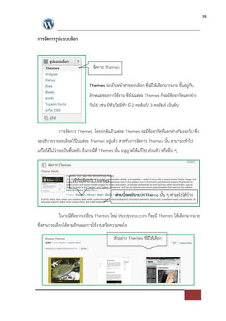 98




การจัดการรูปแบบบล็อก



                                จัดการ Themes

                              Themes จะเปFนหนาตาของบล็อก ซึ่งมีใหเลือกมากมาย ขึ้นอยู*กับ
                              ลักษณะของการใชงาน ซึ่งในแต*ละ Themes ก็จะมีขอจากัดแตกต*าง
                              กันไป เช*น มีหัว/ไม*มีหัว มี 2 คอลัมภ=/ 3 คอลัมภ= เปFนตน



            การจัดการ Themes โดยปกติแลวแต*ละ Themes จะมีขอจากัดที่แตกต*างกันออกไป ซึ่ง
จะอธิบายรายละเอียดไวในแต*ละ Themes อยู*แลว สาหรับการจัดการ Themes นั้น สามารถเขาไป
แกไขไดไม*ว*าจะเปFนพื้นหลัง (ในกรณีที่ Themes นั้น อนุญาตใหแกไข) ส*วนหัว หรืออื่น ๆ



                    เขาไปจัดการ Themes

                                              ส*วนนี้จะอธิบายว*า Theme นั้น ๆ ทําอะไรไดบาง


            ในกรณีที่อยากเปลี่ยน Themes ใหม* Wordpress.com ก็จะมี Themes ใหเลือกมากมาย
ซึ่งสามารถเลือกไดตามลักษณะการใชงานหรือความพอใจ

                                             ตัวอย*าง Themes ที่มีใหเลือก
 