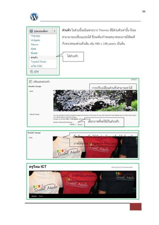99




ส$วนหัว ในส*วนนี้จะมีเฉพาะบาง Themes ที่มีส*วนหัวเท*านั้น จึงจะ
สามามารถเปลี่ยนแปลงได ซึ่งจะตองกําหนดขนาดของภาพใหพอดี
กับขนาดของส*วนหัวเดิม เช*น 940 x 198 pixels เปFนตน

    ใส*ส*วนหัว




                         การปรับเปลี่ยนส*วนหัวสามารถทาได
                             เฉพาะ Themes ที่มีหัวเท*านั้น




                      เลือกภาพที่จะใชเปFนส*วนหัว


         เมื่อเลือกภาพที่จะใชเปFนส*วนหัวของบล็อกไดแลว จะมี
         ภาพใหดูก*อน หากไม*พอใจ ก็สามารถแกไขไดอีกครั้ง




        ตัวอย*างส*วนหัวของบล็อกที่เปลี่ยนแปลงเรียบรอยแลว
 
