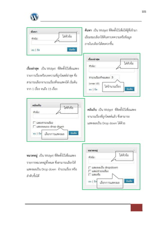101




                                                 คนหา เปFน Widget ที่ติดตั้งไวเพื่อใหผูที่เขามา
                               ใส*หัวขอ          เยี่ยมชมบล็อกใชคนหาบทความหรือขอมูล
                                                 ภายในบล็อกไดสะดวกขึ้น



                                                                                    ใส*หัวขอ
เรื่องล$าสุด เปFน Widget ที่ติดตั้งไวเพื่อแสดง
รายการเรื่องหรือบทความที่ถูกโพสต=ล*าสุด ซึ่ง
สามารถเลือกจานวนเรื่องที่จะแสดงได เริ่มตน
                                                                  ใส*จํานวนเรื่อง
จาก 1 เรื่อง จนถึง 15 เรื่อง



                                ใส*หัวขอ           คลังเก็บ เปFน Widget ที่ติดตั้งไวเพื่อแสดง
                                                   จานวนเรื่องที่ถูกโพสต=แลว ซึ่งสามารถ
                                                   แสดงผลเปFน Drop down ไดดวย

                เลือกการแสดงผล




หมวดหมู$ เปFน Widget ที่ติดตั้งไวเพื่อแสดง                                     ใส*หัวขอ
รายการหมวดหมู*ทั้งหมด ซึ่งสามารถเลือกให
แสดงผลเปFน Drop down จํานวนเรื่อง หรือ
ลําดับขั้นได
                                                              เลือกการแสดงผล
 